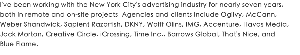 I've been working with the New York City's advertising industry for nearly seven years, both in remote and on-site projects. Agencies and clients include Ogilvy, McCann, Weber Shandwick, Sapient Razorfish, DKNY, Wolff Olins, IMG, Accenture, Havas Media, Jack Morton, Creative Circle, iCrossing, Time Inc., Barrows Global, That's Nice, and  Blue Flame.