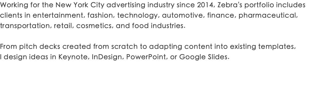 Working for the New York City advertising industry since 2014, Zebra's portfolio includes clients in entertainment, fashion, technology, automotive, finance, pharmaceutical, transportation, retail, cosmetics, and food industries. From pitch decks created from scratch to adapting content into existing templates,  I design ideas in Keynote, InDesign, PowerPoint, or Google Slides.